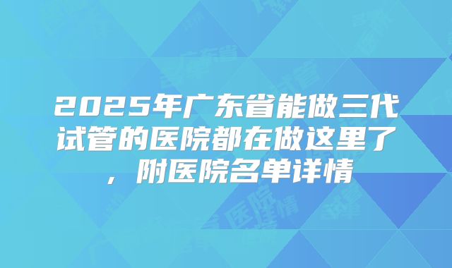 2025年广东省能做三代试管的医院都在做这里了，附医院名单详情