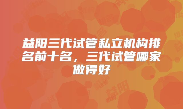 益阳三代试管私立机构排名前十名,三代试管哪家做得好