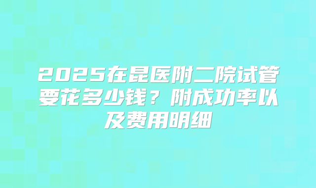 2025在昆医附二院试管要花多少钱？附成功率以及费用明细