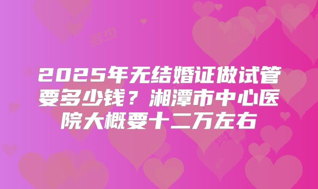 2025年无结婚证做试管要多少钱?湘潭市中心医院大概要十二万左右