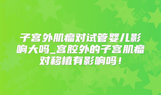 子宫外肌瘤对试管婴儿影响大吗_宫腔外的子宫肌瘤对移植有影响吗!