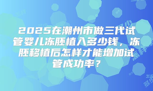 2025在潮州市做三代试管婴儿冻胚植入多少钱，冻胚移植后怎样才能增加试管成功率？