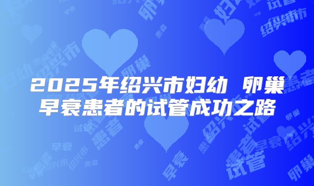 2025年绍兴市妇幼 卵巢早衰患者的试管成功之路