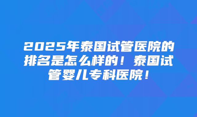 2025年泰国试管医院的排名是怎么样的！泰国试管婴儿专科医院！