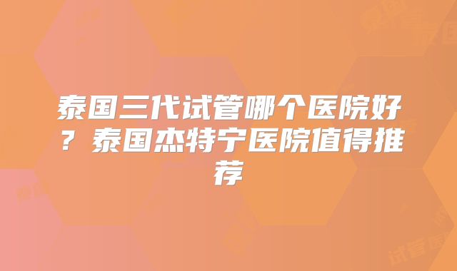 泰国三代试管哪个医院好？泰国杰特宁医院值得推荐