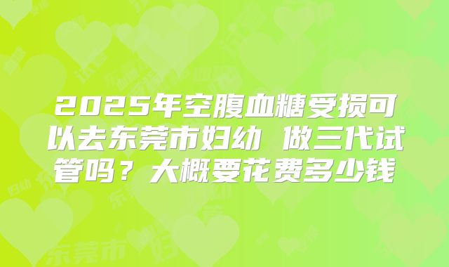 2025年空腹血糖受损可以去东莞市妇幼 做三代试管吗？大概要花费多少钱