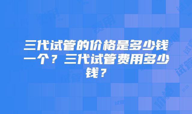 三代试管的价格是多少钱一个?三代试管费用多少钱?