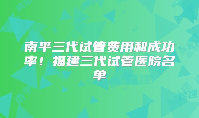 南平三代试管费用和成功率!福建三代试管医院名单