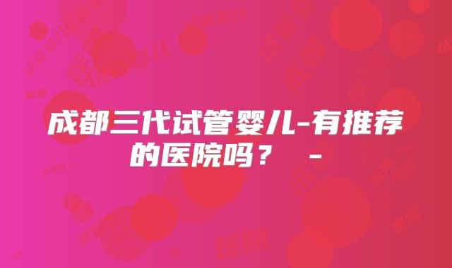 成都三代试管婴儿-有推荐的医院吗？ -