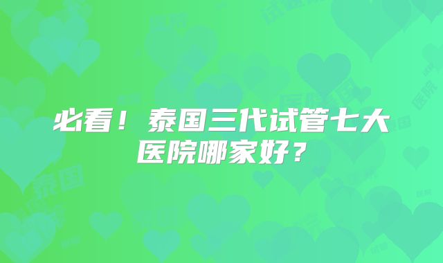 必看！泰国三代试管七大医院哪家好？