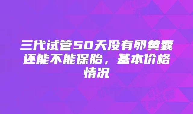 三代试管50天没有卵黄囊还能不能保胎,基本价格情况