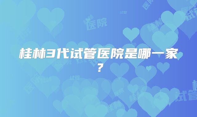桂林3代试管医院是哪一家?