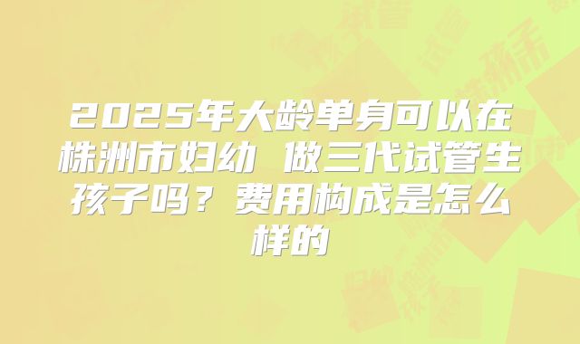 2025年大龄单身可以在株洲市妇幼 做三代试管生孩子吗?费用构成是怎么样的