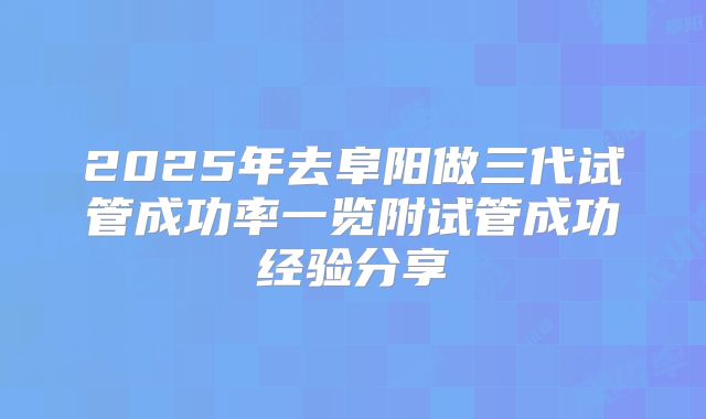 2025年去阜阳做三代试管成功率一览附试管成功经验分享