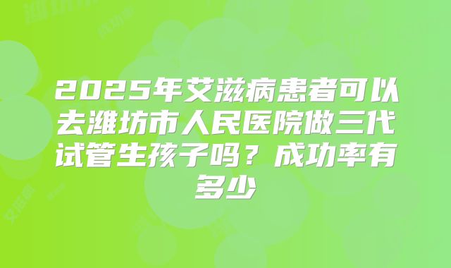 2025年艾滋病患者可以去潍坊市人民医院做三代试管生孩子吗?成功率有多少
