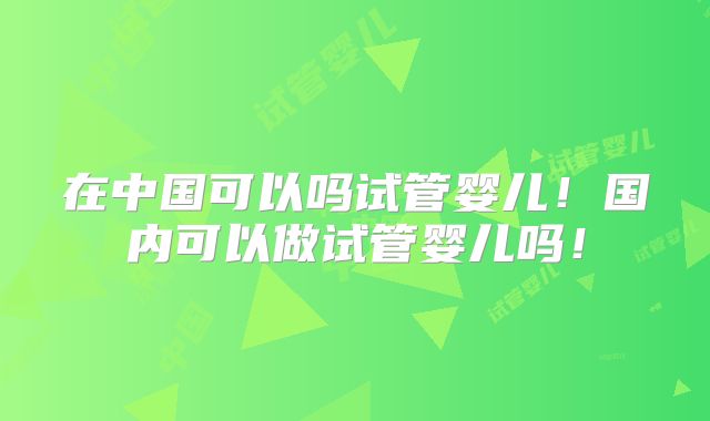 在中国可以吗试管婴儿！国内可以做试管婴儿吗！
