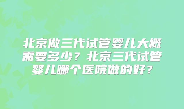 北京做三代试管婴儿大概需要多少?北京三代试管婴儿哪个医院做的好?