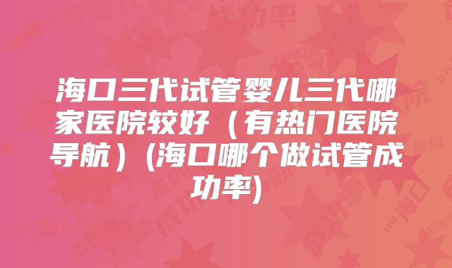 海口三代试管婴儿三代哪家医院较好(有热门医院导航)(海口哪个做试管成功率)