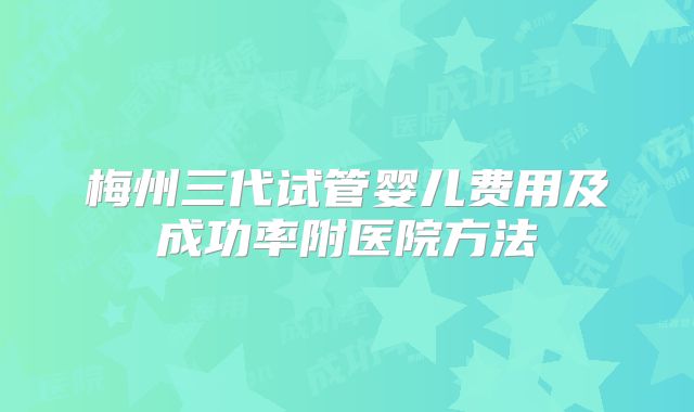 梅州三代试管婴儿费用及成功率附医院方法