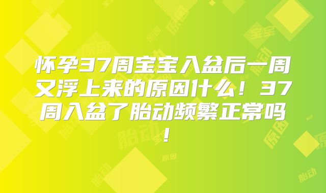 怀孕37周宝宝入盆后一周又浮上来的原因什么!37周入盆了胎动频繁正常吗!