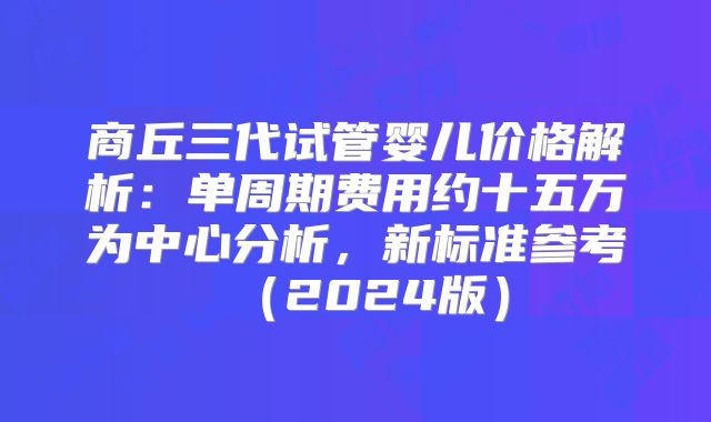 商丘三代试管婴儿价格解析:单周期费用约十五万为中心分析,新标准参考(2024版)