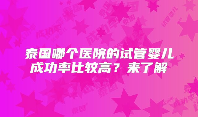 泰国哪个医院的试管婴儿成功率比较高?来了解