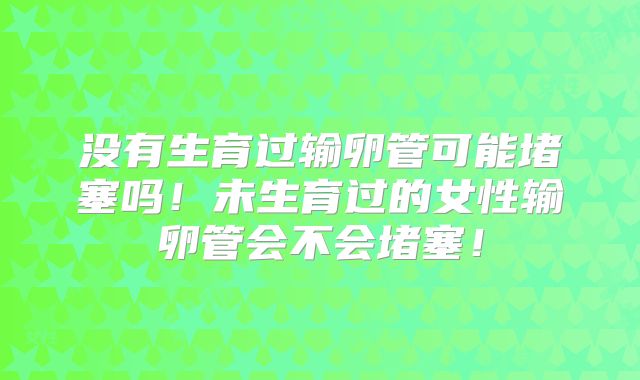 没有生育过输卵管可能堵塞吗!未生育过的女性输卵管会不会堵塞!