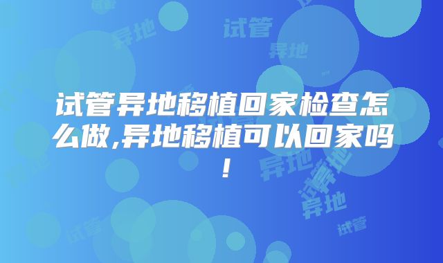 试管异地移植回家检查怎么做,异地移植可以回家吗！