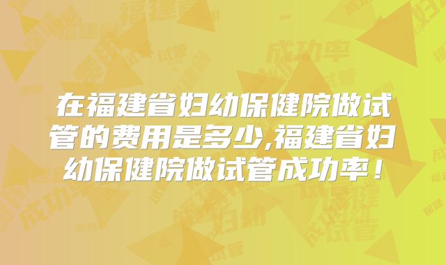 在福建省妇幼保健院做试管的费用是多少,福建省妇幼保健院做试管成功率！