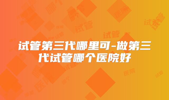 试管第三代哪里可-做第三代试管哪个医院好