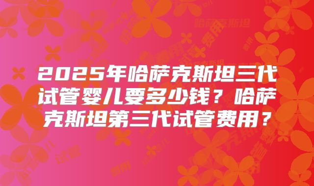 2025年哈萨克斯坦三代试管婴儿要多少钱?哈萨克斯坦第三代试管费用?