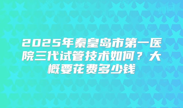 2025年秦皇岛市第一医院三代试管技术如何?大概要花费多少钱