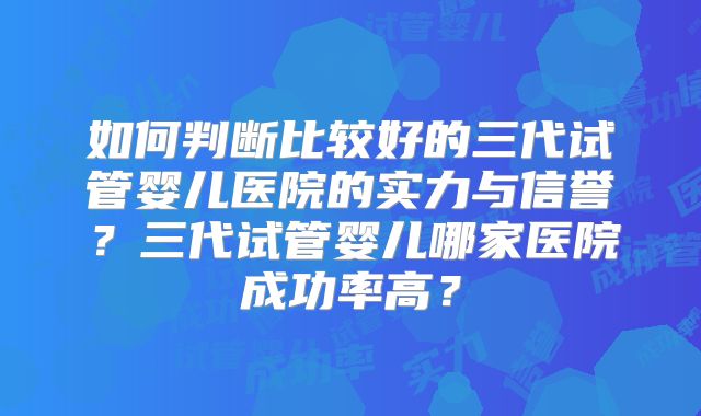 如何判断比较好的三代试管婴儿医院的实力与信誉？三代试管婴儿哪家医院成功率高？
