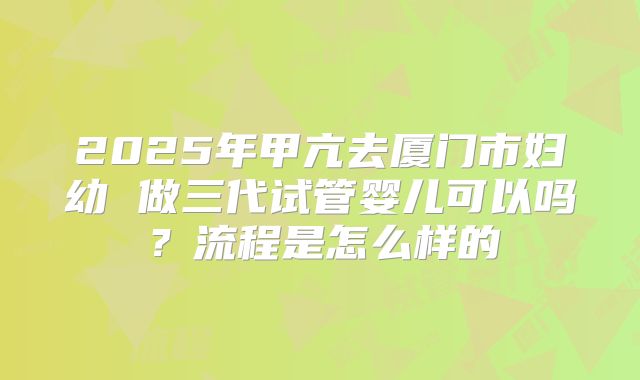 2025年甲亢去厦门市妇幼 做三代试管婴儿可以吗?流程是怎么样的