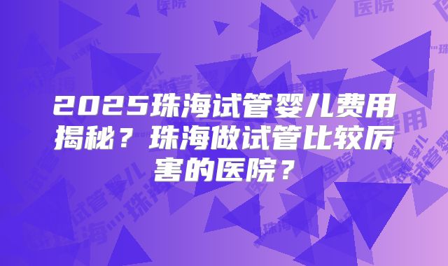 2025珠海试管婴儿费用揭秘？珠海做试管比较厉害的医院？