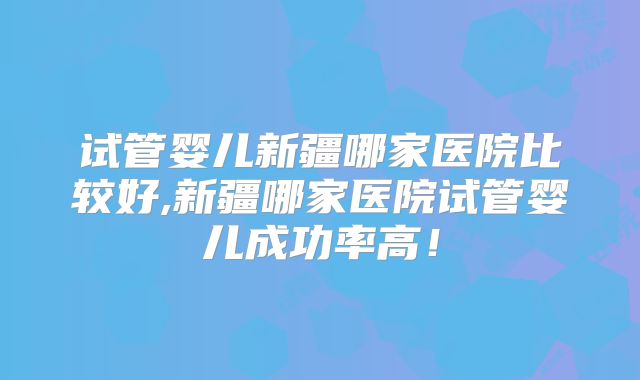 试管婴儿新疆哪家医院比较好,新疆哪家医院试管婴儿成功率高！