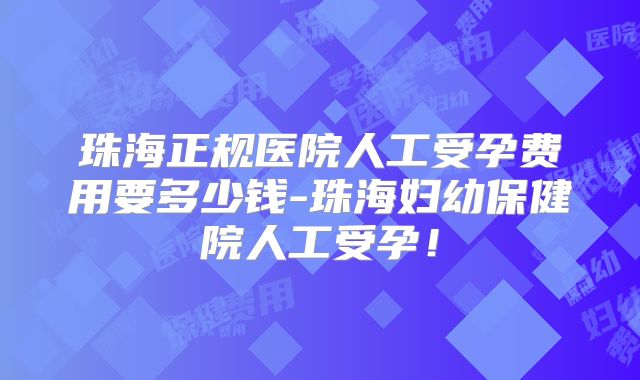 珠海正规医院人工受孕费用要多少钱-珠海妇幼保健院人工受孕！