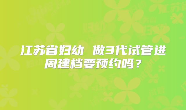 江苏省妇幼 做3代试管进周建档要预约吗?