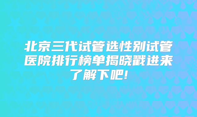 北京三代试管选性别试管医院排行榜单揭晓戳进来了解下吧!