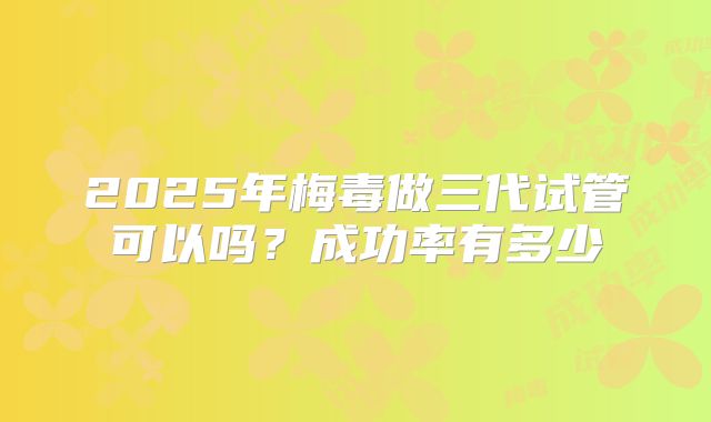 2025年梅毒做三代试管可以吗？成功率有多少