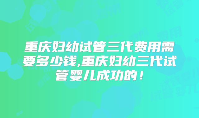 重庆妇幼试管三代费用需要多少钱,重庆妇幼三代试管婴儿成功的!