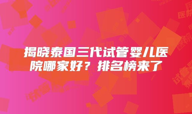 揭晓泰国三代试管婴儿医院哪家好？排名榜来了