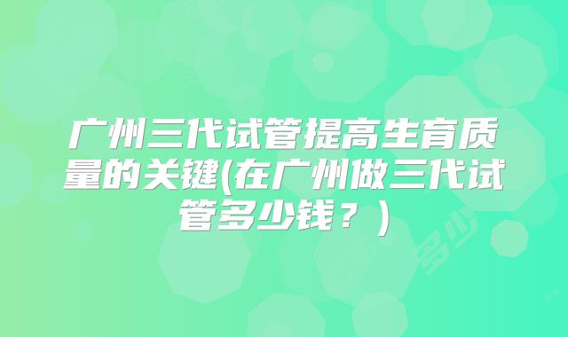 广州三代试管提高生育质量的关键(在广州做三代试管多少钱？)