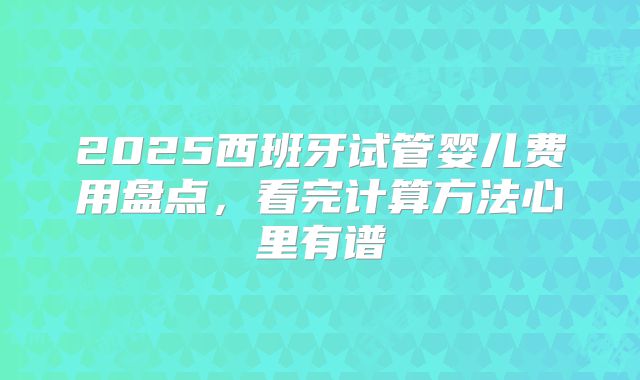 2025西班牙试管婴儿费用盘点,看完计算方法心里有谱