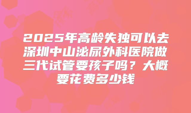 2025年高龄失独可以去深圳中山泌尿外科医院做三代试管要孩子吗?大概要花费多少钱