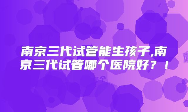 南京三代试管能生孩子,南京三代试管哪个医院好？！