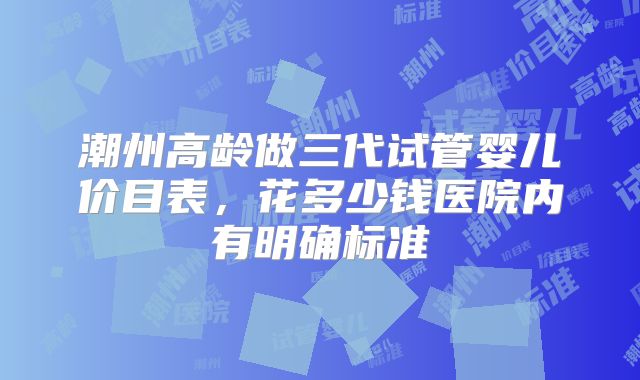 潮州高龄做三代试管婴儿价目表，花多少钱医院内有明确标准