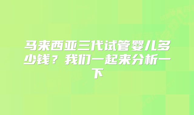 马来西亚三代试管婴儿多少钱？我们一起来分析一下