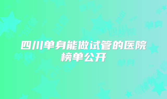 四川单身能做试管的医院榜单公开