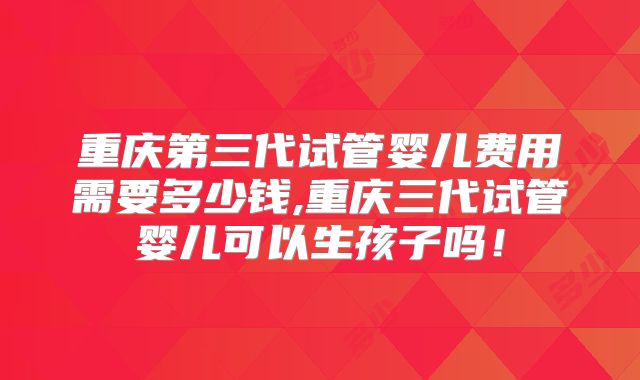 重庆第三代试管婴儿费用需要多少钱,重庆三代试管婴儿可以生孩子吗！